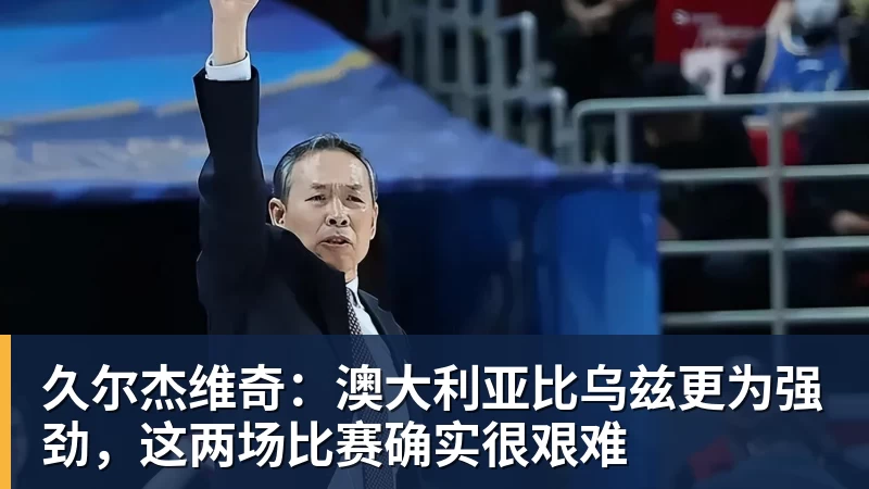 久尔杰维奇：澳大利亚比乌兹更为强劲，这两场比赛确实很艰难