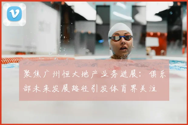 聚焦广州恒大地产业务进展：俱乐部未来发展路径引发体育界关注
